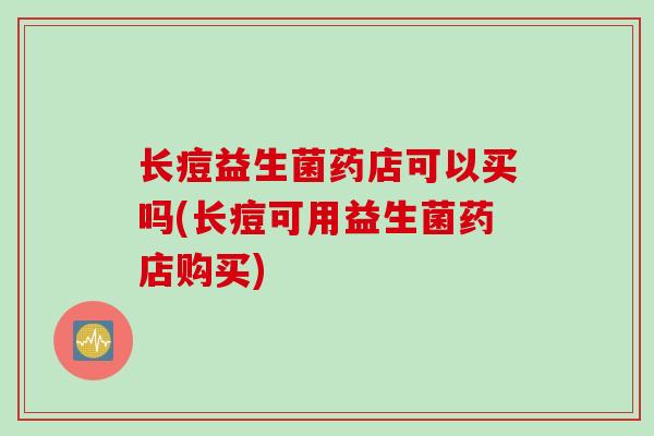 长痘益生菌药店可以买吗(长痘可用益生菌药店购买)