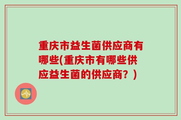 重庆市益生菌供应商有哪些(重庆市有哪些供应益生菌的供应商？)