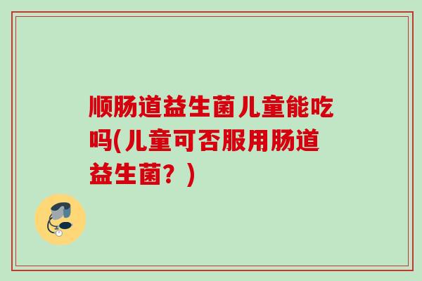 顺肠道益生菌儿童能吃吗(儿童可否服用肠道益生菌?) 顺肠道益生菌儿童能吃吗(儿童可否服用肠道益生菌?)