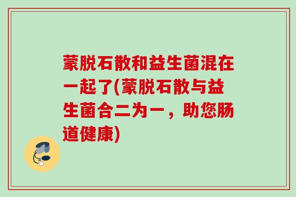 蒙脱石散和益生菌混在一起了(蒙脱石散与益生菌合二为一，助您肠道健康)