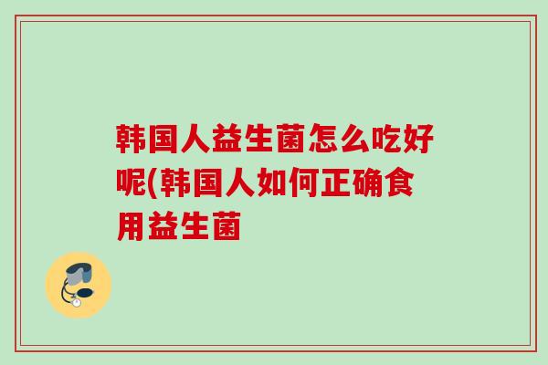 韩国人益生菌怎么吃好呢(韩国人如何正确食用益生菌 韩国人益生菌怎么吃好呢(韩国人如何正确食用益生菌