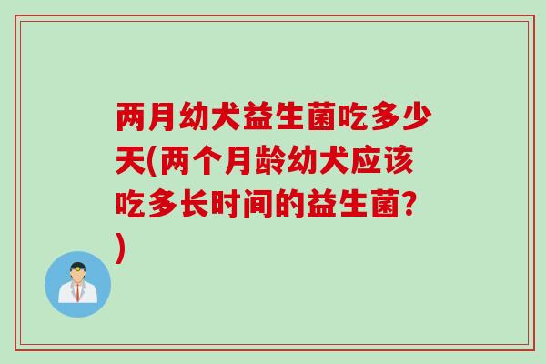 两月幼犬益生菌吃多少天(两个月龄幼犬应该吃多长时间的益生菌？)
