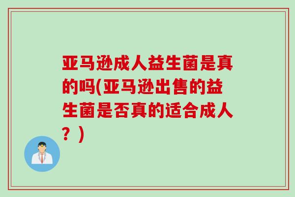 亚马逊成人益生菌是真的吗(亚马逊出售的益生菌是否真的适合成人？)