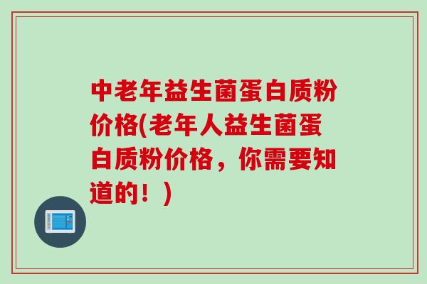 中老年益生菌蛋白质粉价格(老年人益生菌蛋白质粉价格,你需要知道的!) 中老年益生菌蛋白质粉价格(老年人益生菌蛋白质粉价格,你需要知道的!)