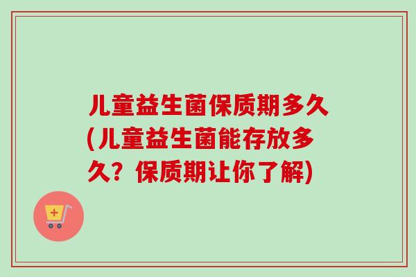 儿童益生菌保质期多久(儿童益生菌能存放多久？保质期让你了解)