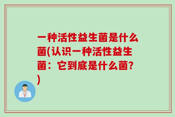 一种活性益生菌是什么菌(认识一种活性益生菌：它到底是什么菌？)