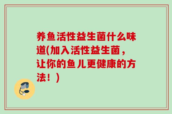 养鱼活性益生菌什么味道(加入活性益生菌,让你的鱼儿更健康的方法!) 养鱼活性益生菌什么味道(加入活性益生菌,让你的鱼儿更健康的方法!)