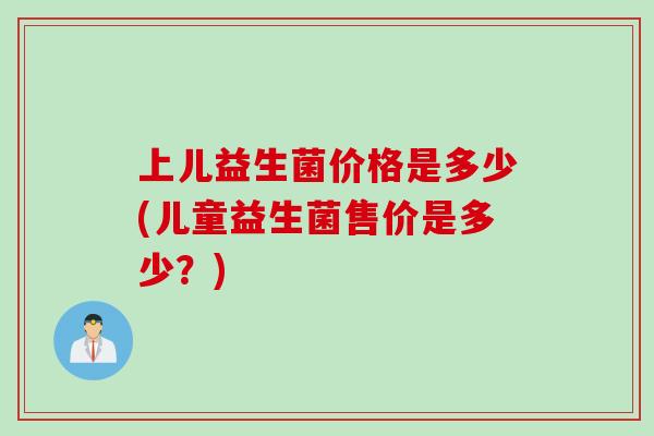 上儿益生菌价格是多少(儿童益生菌售价是多少?) 上儿益生菌价格是多少(儿童益生菌售价是多少?)