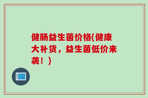 健肠益生菌价格(健康大补货,益生菌低价来袭!) 健肠益生菌价格(健康大补货,益生菌低价来袭!)