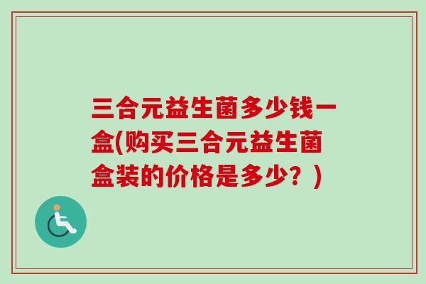 三合元益生菌多少钱一盒(购买三合元益生菌盒装的价格是多少?) 三合元益生菌多少钱一盒(购买三合元益生菌盒装的价格是多少?)