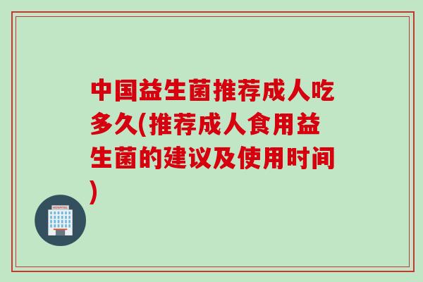 中国益生菌推荐成人吃多久(推荐成人食用益生菌的建议及使用时间) 中国益生菌推荐成人吃多久(推荐成人食用益生菌的建议及使用时间)