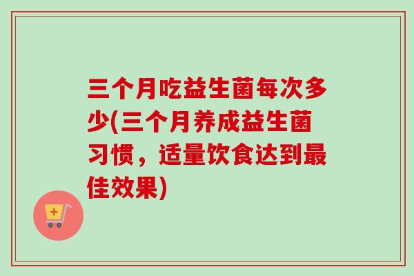 三个月吃益生菌每次多少(三个月养成益生菌习惯，适量饮食达到佳效果)