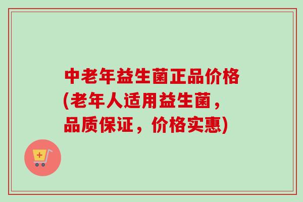 中老年益生菌正品价格(老年人适用益生菌，品质保证，价格实惠)