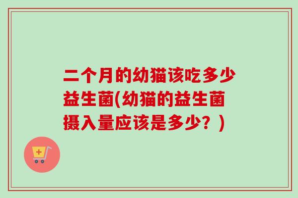 二个月的幼猫该吃多少益生菌(幼猫的益生菌摄入量应该是多少?) 二个月的幼猫该吃多少益生菌(幼猫的益生菌摄入量应该是多少?)
