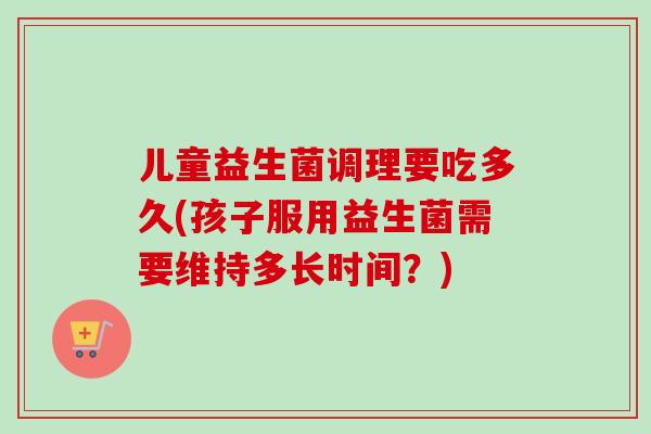 儿童益生菌调理要吃多久(孩子服用益生菌需要维持多长时间?) 儿童益生菌调理要吃多久(孩子服用益生菌需要维持多长时间?)
