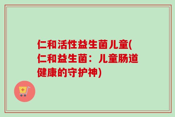 仁和活性益生菌儿童(仁和益生菌:儿童肠道健康的守护神) 仁和活性益生菌儿童(仁和益生菌:儿童肠道健康的守护神)