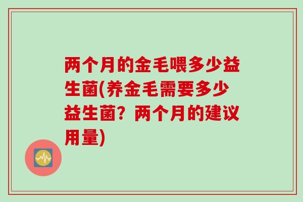 两个月的金毛喂多少益生菌(养金毛需要多少益生菌?两个月的建议用量) 两个月的金毛喂多少益生菌(养金毛需要多少益生菌?两个月的建议用量)