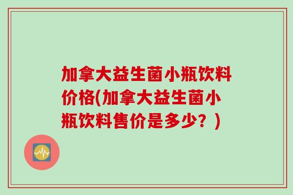 加拿大益生菌小瓶饮料价格(加拿大益生菌小瓶饮料售价是多少？)