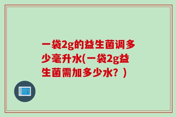 一袋2g的益生菌调多少毫升水(一袋2g益生菌需加多少水?) 一袋2g的益生菌调多少毫升水(一袋2g益生菌需加多少水?)