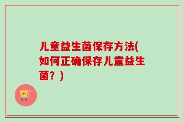 儿童益生菌保存方法(如何正确保存儿童益生菌?) 儿童益生菌保存方法(如何正确保存儿童益生菌?)