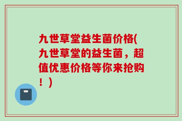 九世草堂益生菌价格(九世草堂的益生菌，超值优惠价格等你来抢购！)