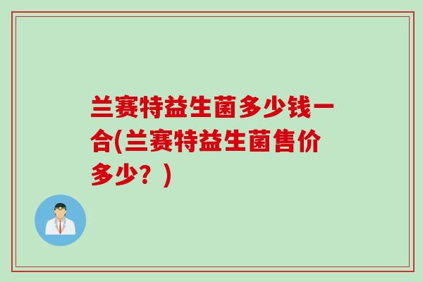 兰赛特益生菌多少钱一合(兰赛特益生菌售价多少?) 兰赛特益生菌多少钱一合(兰赛特益生菌售价多少?)