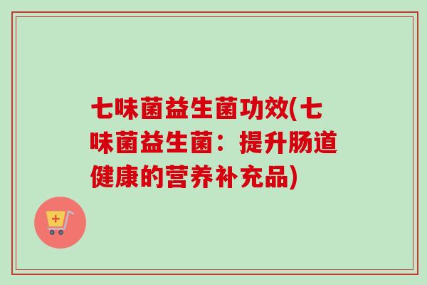 七味菌益生菌功效(七味菌益生菌:提升肠道健康的营养补充品) 七味菌益生菌功效(七味菌益生菌:提升肠道健康的营养补充品)