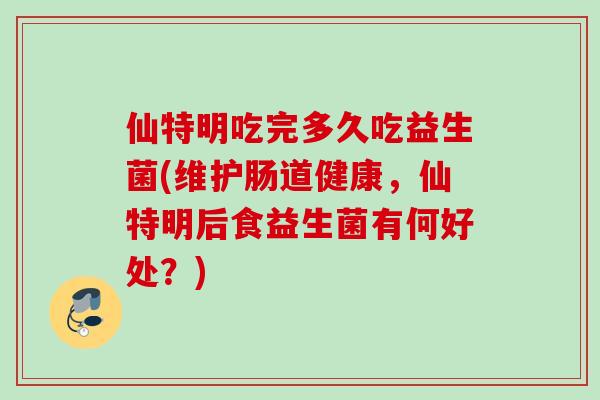 仙特明吃完多久吃益生菌(维护肠道健康，仙特明后食益生菌有何好处？)