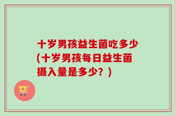 十岁男孩益生菌吃多少(十岁男孩每日益生菌摄入量是多少?) 十岁男孩益生菌吃多少(十岁男孩每日益生菌摄入量是多少?)