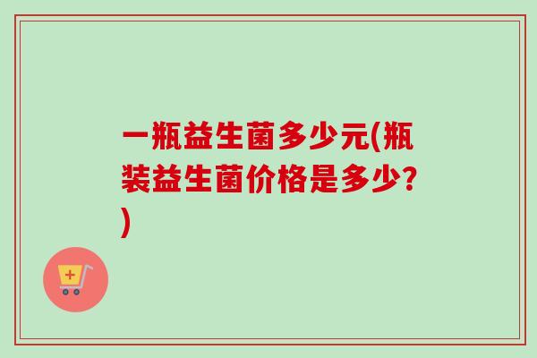 一瓶益生菌多少元(瓶装益生菌价格是多少？)