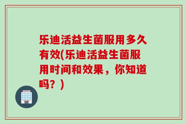 乐迪活益生菌服用多久有效(乐迪活益生菌服用时间和效果，你知道吗？)