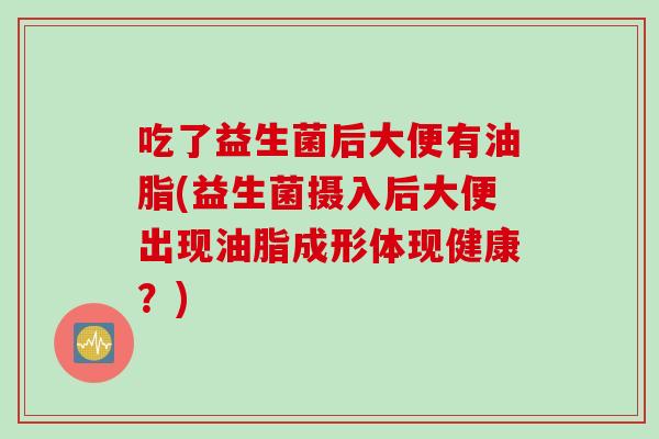 吃了益生菌后大便有油脂(益生菌摄入后大便出现油脂成形体现健康?) 吃了益生菌后大便有油脂(益生菌摄入后大便出现油脂成形体现健康?)