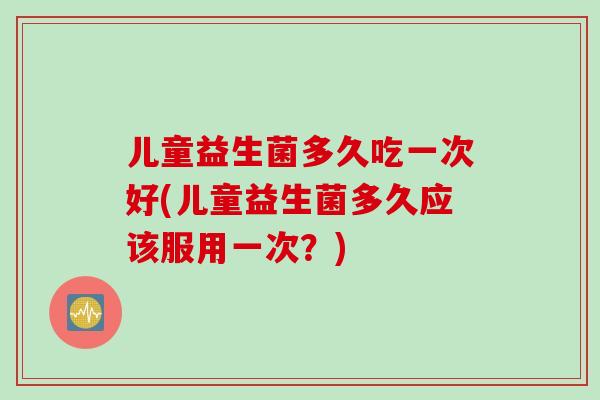 儿童益生菌多久吃一次好(儿童益生菌多久应该服用一次？)