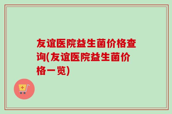 友谊医院益生菌价格查询(友谊医院益生菌价格一览)