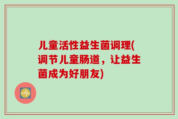 儿童活性益生菌调理(调节儿童肠道，让益生菌成为好朋友)