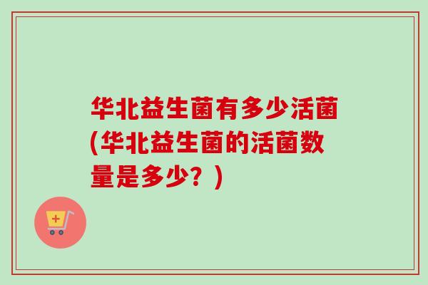 华北益生菌有多少活菌(华北益生菌的活菌数量是多少？)