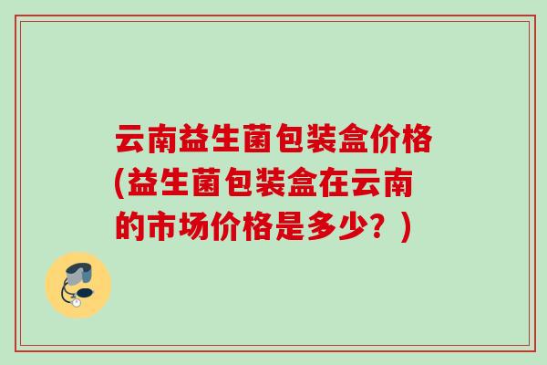 云南益生菌包装盒价格(益生菌包装盒在云南的市场价格是多少？)
