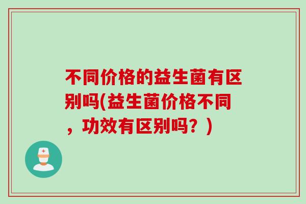 不同价格的益生菌有区别吗(益生菌价格不同,功效有区别吗?) 不同价格的益生菌有区别吗(益生菌价格不同,功效有区别吗?)