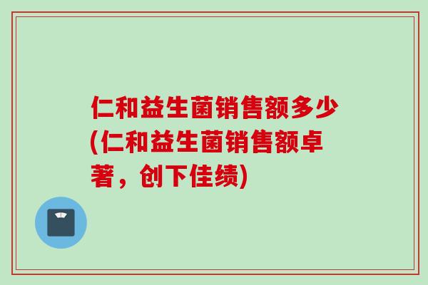 仁和益生菌销售额多少(仁和益生菌销售额卓著,创下佳绩) 仁和益生菌销售额多少(仁和益生菌销售额卓著,创下佳绩)