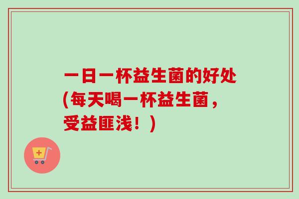 一日一杯益生菌的好处(每天喝一杯益生菌，受益匪浅！)