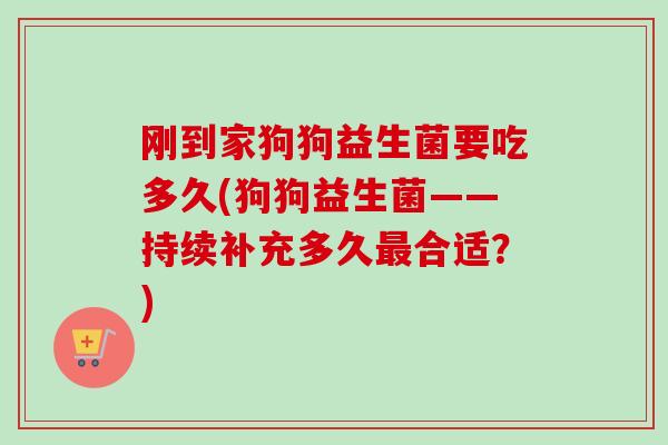 刚到家狗狗益生菌要吃多久(狗狗益生菌——持续补充多久合适?) 刚到家狗狗益生菌要吃多久(狗狗益生菌——持续补充多久合适?)