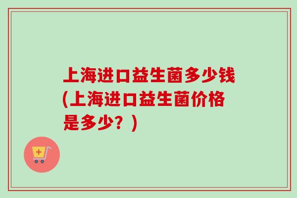 上海进口益生菌多少钱(上海进口益生菌价格是多少？)