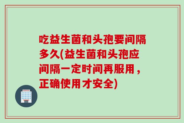 吃益生菌和头孢要间隔多久(益生菌和头孢应间隔一定时间再服用，正确使用才安全)