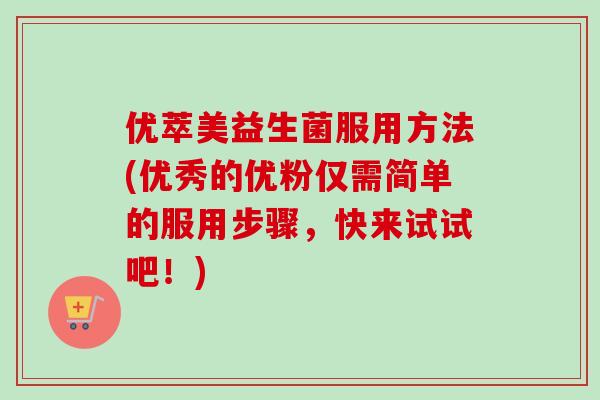 优萃美益生菌服用方法(优秀的优粉仅需简单的服用步骤,快来试试吧!) 优萃美益生菌服用方法(优秀的优粉仅需简单的服用步骤,快来试试吧!)