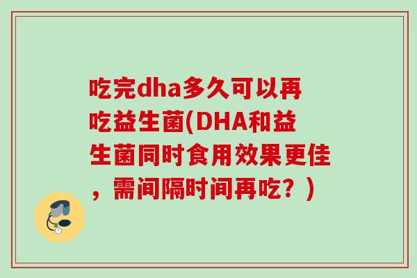 吃完dha多久可以再吃益生菌(DHA和益生菌同时食用效果更佳，需间隔时间再吃？)