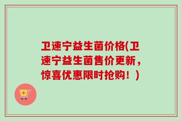 卫速宁益生菌价格(卫速宁益生菌售价更新，惊喜优惠限时抢购！)