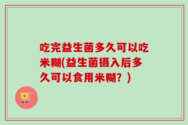 吃完益生菌多久可以吃米糊(益生菌摄入后多久可以食用米糊？)