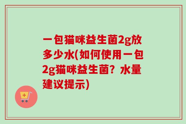 一包猫咪益生菌2g放多少水(如何使用一包2g猫咪益生菌？水量建议提示)