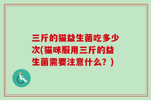 三斤的猫益生菌吃多少次(猫咪服用三斤的益生菌需要注意什么？)