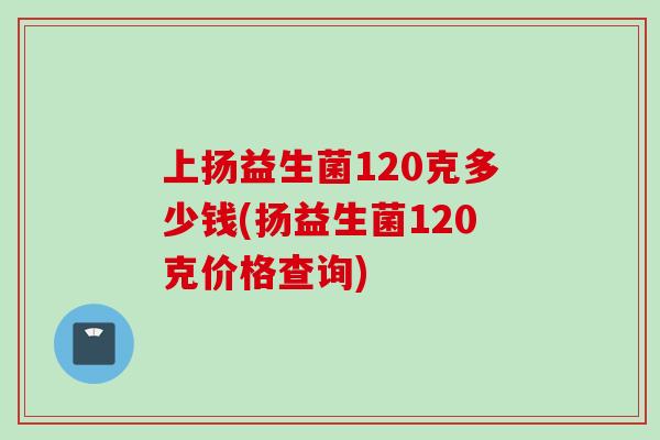 上扬益生菌120克多少钱(扬益生菌120克价格查询)
